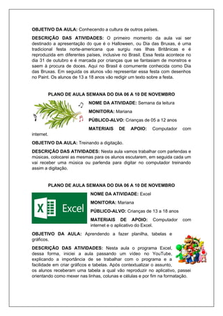 OBJETIVO DA AULA: Conhecendo a cultura de outros países.
DESCRIÇÃO DAS ATIVIDADES: O primeiro momento da aula vai ser
destinado a apresentação do que é o Halloween, ou Dia das Bruxas, é uma
tradicional festa norte-americana que surgiu nas Ilhas Britânicas e é
reproduzida em diferentes países, inclusive no Brasil. Essa festa acontece no
dia 31 de outubro e é marcada por crianças que se fantasiam de monstros e
saem à procura de doces. Aqui no Brasil é comumente conhecida como Dia
das Bruxas. Em seguida os alunos vão representar essa festa com desenhos
no Paint. Os alunos de 13 a 18 anos vão redigir um texto sobre a festa.
PLANO DE AULA SEMANA DO DIA 06 A 10 DE NOVEMBRO
NOME DA ATIVIDADE: Semana da leitura
MONITORA: Mariana
PÚBLICO-ALVO: Crianças de 05 a 12 anos
MATERIAIS DE APOIO: Computador com
internet.
OBJETIVO DA AULA: Treinando a digitação.
DESCRIÇÃO DAS ATIVIDADES: Nesta aula vamos trabalhar com parlendas e
músicas, colocarei as mesmas para os alunos escutarem, em seguida cada um
vai receber uma música ou parlenda para digitar no computador treinando
assim a digitação.
PLANO DE AULA SEMANA DO DIA 06 A 10 DE NOVEMBRO
NOME DA ATIVIDADE: Excel
MONITORA: Mariana
PÚBLICO-ALVO: Crianças de 13 a 18 anos
MATERIAIS DE APOIO: Computador com
internet e o aplicativo do Excel.
OBJETIVO DA AULA: Aprendendo a fazer planilha, tabelas e
gráficos.
DESCRIÇÃO DAS ATIVIDADES: Nesta aula o programa Excel,
dessa forma, iniciei a aula passando um vídeo no YouTube,
explicando a importância de se trabalhar com o programa e a
facilidade em criar gráficos e tabelas. Após contextualizar o assunto,
os alunos receberam uma tabela a qual vão reproduzir no aplicativo, passei
orientando como mexer nas linhas, colunas e células e por fim na formatação.
 