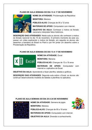 PLANO DE AULA SEMANA DO DIA 13 A 17 DE NOVEMBRO
NOME DA ATIVIDADE: Proclamação da República
MONITORA: Mariana
PÚBLICO-ALVO: Crianças de 05 a 12 anos
MATERIAIS DE APOIO: Computador com internet.
OBJETIVO DA AULA: Conhecer o motivo do feriado
nacional e interpretar fatos históricos.
DESCRIÇÃO DAS ATIVIDADES: Nesta aula os alunos vão conhecer o motivo
do feriado nacional no dia 15 de novembro. O primeiro momento da aula vou
passar um vídeo explicando o motivo do feriado, em seguida os alunos vão
desenhar a bandeira do Brasil no Paint e por fim pintar um desenho sobre a
Proclamação da República.
PLANO DE AULA SEMANA DO DIA 13 A 17 DE NOVEMBRO
NOME DA ATIVIDADE: Excel
MONITORA: Mariana
PÚBLICO-ALVO: Crianças de 13 a 18 anos
MATERIAIS DE APOIO: Computador com
internet e o aplicativo do Excel.
OBJETIVO DA AULA: Aprendendo a fazer planilha, tabelas e gráficos.
DESCRIÇÃO DAS ATIVIDADES: Segunda aula sobre o Excel, os alunos vão
continuar desenvolvendo modelos de tabelas e planilhas no aplicativo.
PLANO DE AULA SEMANA DO DIA 20 A 24 DE NOVEMBRO
NOME DA ATIVIDADE: Semana de jogos
MONITORA: Mariana
PÚBLICO-ALVO: Crianças de 05 a 18 anos
MATERIAIS DE APOIO: Computador com internet.
OBJETIVO DA AULA: Diversão e conhecimento.
 