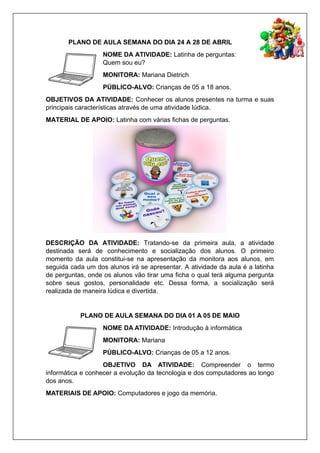 PLANO DE AULA SEMANA DO DIA 24 A 28 DE ABRIL
NOME DA ATIVIDADE: Latinha de perguntas:
Quem sou eu?
MONITORA: Mariana Dietrich
PÚBLICO-ALVO: Crianças de 05 a 18 anos.
OBJETIVOS DA ATIVIDADE: Conhecer os alunos presentes na turma e suas
principais características através de uma atividade lúdica.
MATERIAL DE APOIO: Latinha com várias fichas de perguntas.
DESCRIÇÃO DA ATIVIDADE: Tratando-se da primeira aula, a atividade
destinada será de conhecimento e socialização dos alunos. O primeiro
momento da aula constitui-se na apresentação da monitora aos alunos, em
seguida cada um dos alunos irá se apresentar. A atividade da aula é a latinha
de perguntas, onde os alunos vão tirar uma ficha o qual terá alguma pergunta
sobre seus gostos, personalidade etc. Dessa forma, a socialização será
realizada de maneira lúdica e divertida.
PLANO DE AULA SEMANA DO DIA 01 A 05 DE MAIO
NOME DA ATIVIDADE: Introdução à informática
MONITORA: Mariana
PÚBLICO-ALVO: Crianças de 05 a 12 anos.
OBJETIVO DA ATIVIDADE: Compreender o termo
informática e conhecer a evolução da tecnologia e dos computadores ao longo
dos anos.
MATERIAIS DE APOIO: Computadores e jogo da memória.
 