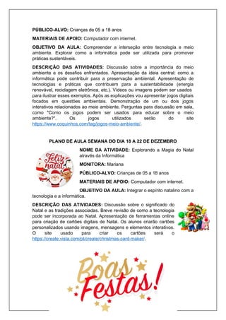 PÚBLICO-ALVO: Crianças de 05 a 18 anos
MATERIAIS DE APOIO: Computador com internet.
OBJETIVO DA AULA: Compreender a interseção entre tecnologia e meio
ambiente. Explorar como a informática pode ser utilizada para promover
práticas sustentáveis.
DESCRIÇÃO DAS ATIVIDADES: Discussão sobre a importância do meio
ambiente e os desafios enfrentados. Apresentação da ideia central: como a
informática pode contribuir para a preservação ambiental. Apresentação de
tecnologias e práticas que contribuem para a sustentabilidade (energia
renovável, reciclagem eletrônica, etc.). Vídeos ou imagens podem ser usados
para ilustrar esses exemplos. Após as explicações vou apresentar jogos digitais
focados em questões ambientais. Demonstração de um ou dois jogos
interativos relacionados ao meio ambiente. Perguntas para discussão em sala,
como "Como os jogos podem ser usados para educar sobre o meio
ambiente?". Os jogos utilizados serão do site
https://www.coquinhos.com/tag/jogos-meio-ambiente/.
PLANO DE AULA SEMANA DO DIA 18 A 22 DE DEZEMBRO
NOME DA ATIVIDADE: Explorando a Magia do Natal
através da Informática
MONITORA: Mariana
PÚBLICO-ALVO: Crianças de 05 a 18 anos
MATERIAIS DE APOIO: Computador com internet.
OBJETIVO DA AULA: Integrar o espírito natalino com a
tecnologia e a informática.
DESCRIÇÃO DAS ATIVIDADES: Discussão sobre o significado do
Natal e as tradições associadas. Breve revisão de como a tecnologia
pode ser incorporada ao Natal. Apresentação de ferramentas online
para criação de cartões digitais de Natal. Os alunos criarão cartões
personalizados usando imagens, mensagens e elementos interativos.
O site usado para criar os cartões será o
https://create.vista.com/pt/create/christmas-card-maker/.
 