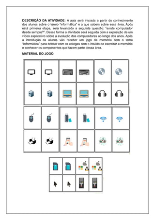 DESCRIÇÃO DA ATIVIDADE: A aula será iniciada a partir do conhecimento
dos alunos sobre o termo “informática” e o que sabem sobre essa área. Após
está primeira etapa, será levantado a seguinte questão: “existe computador
desde sempre?”. Dessa forma a atividade será seguida com a exposição de um
vídeo explicativo sobre a evolução dos computadores ao longo dos anos. Após
a introdução os alunos vão receber um jogo da memória com o tema
“Informática” para brincar com os colegas com o intuído de exercitar a memória
e conhecer os componentes que fazem parte dessa área.
MATERIAL DO JOGO:
 