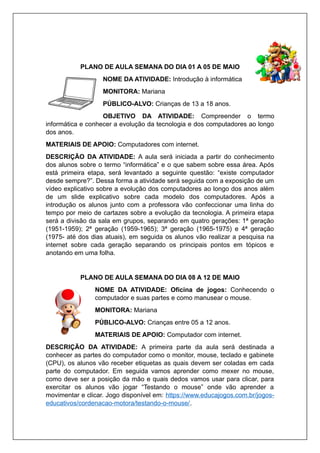 PLANO DE AULA SEMANA DO DIA 01 A 05 DE MAIO
NOME DA ATIVIDADE: Introdução à informática
MONITORA: Mariana
PÚBLICO-ALVO: Crianças de 13 a 18 anos.
OBJETIVO DA ATIVIDADE: Compreender o termo
informática e conhecer a evolução da tecnologia e dos computadores ao longo
dos anos.
MATERIAIS DE APOIO: Computadores com internet.
DESCRIÇÃO DA ATIVIDADE: A aula será iniciada a partir do conhecimento
dos alunos sobre o termo “informática” e o que sabem sobre essa área. Após
está primeira etapa, será levantado a seguinte questão: “existe computador
desde sempre?”. Dessa forma a atividade será seguida com a exposição de um
vídeo explicativo sobre a evolução dos computadores ao longo dos anos além
de um slide explicativo sobre cada modelo dos computadores. Após a
introdução os alunos junto com a professora vão confeccionar uma linha do
tempo por meio de cartazes sobre a evolução da tecnologia. A primeira etapa
será a divisão da sala em grupos, separando em quatro gerações: 1ª geração
(1951-1959); 2ª geração (1959-1965); 3ª geração (1965-1975) e 4ª geração
(1975- até dos dias atuais), em seguida os alunos vão realizar a pesquisa na
internet sobre cada geração separando os principais pontos em tópicos e
anotando em uma folha.
PLANO DE AULA SEMANA DO DIA 08 A 12 DE MAIO
NOME DA ATIVIDADE: Oficina de jogos: Conhecendo o
computador e suas partes e como manusear o mouse.
MONITORA: Mariana
PÚBLICO-ALVO: Crianças entre 05 a 12 anos.
MATERIAIS DE APOIO: Computador com internet.
DESCRIÇÃO DA ATIVIDADE: A primeira parte da aula será destinada a
conhecer as partes do computador como o monitor, mouse, teclado e gabinete
(CPU), os alunos vão receber etiquetas as quais devem ser coladas em cada
parte do computador. Em seguida vamos aprender como mexer no mouse,
como deve ser a posição da mão e quais dedos vamos usar para clicar, para
exercitar os alunos vão jogar “Testando o mouse” onde vão aprender a
movimentar e clicar. Jogo disponível em: https://www.educajogos.com.br/jogos-
educativos/cordenacao-motora/testando-o-mouse/.
 