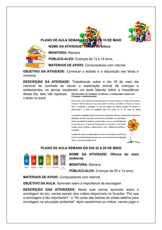 PLANO DE AULA SEMANA DO DIA 15 A 19 DE MAIO
NOME DA ATIVIDADE: Oficina da leitura
MONITORA: Mariana
PÚBLICO-ALVO: Crianças de 13 a 18 anos.
MATERIAIS DE APOIO: Computadores com internet.
OBJETIVO DA ATIVIDADE: Conhecer o teclado e a disposição das letras e
números
DESCRIÇÃO DA ATIVIDADE: Trabalhando sobre o dia 18 de maio dia
nacional de combate ao abuso e exploração sexual de crianças e
adolescentes, os alunos receberam um texto falando sobre a importância
desse dia, eles vão repassar
o texto no word.
PLANO DE AULA SEMANA DO DIA 22 A 26 DE MAIO
NOME DA ATIVIDADE: Oficina do meio
ambiente
MONITORA: Mariana
PÚBLICO-ALVO: Crianças de 05 a 12 anos.
MATERIAIS DE APOIO: Computadores com internet.
OBJETIVO DA AULA: Aprender sobre a importância da reciclagem
DESCRIÇÃO DAS ATIVIDADES: Nesta aula vamos aprender sobre a
reciclagem do lixo, vamos assistir dois vídeos disponíveis no Youtube: “Por que
a reciclagem é tão importante? ” e “As cores das lixeiras da coleta seletiva para
reciclagem na educação ambiental”. Após assistirmos os vídeos, vamos jogar o
 