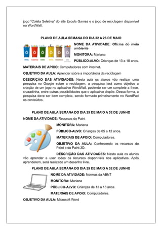 jogo “Coleta Seletiva” do site Escola Games e o jogo de reciclagem disponível
no WordWall.
PLANO DE AULA SEMANA DO DIA 22 A 26 DE MAIO
NOME DA ATIVIDADE: Oficina do meio
ambiente
MONITORA: Mariana
PÚBLICO-ALVO: Crianças de 13 a 18 anos.
MATERIAIS DE APOIO: Computadores com internet.
OBJETIVO DA AULA: Aprender sobre a importância da reciclagem
DESCRIÇÃO DAS ATIVIDADES: Nesta aula os alunos vão realizar uma
pesquisa no Google sobre a reciclagem, a pesquisa terá como objetivo a
criação de um jogo no aplicativo WordWall, podendo ser um complete a frase,
cruzadinha, entre outras possibilidades que o aplicativo dispõe. Dessa forma, a
pesquisa deve ser bem completa, sendo formado primeiramente no WordPad
os conteúdos.
PLANO DE AULA SEMANA DO DIA 29 DE MAIO A 02 DE JUNHO
NOME DA ATIVIDADE: Recursos do Paint
MONITORA: Mariana
PÚBLICO-ALVO: Crianças de 05 a 12 anos.
MATERIAIS DE APOIO: Computadores.
OBJETIVO DA AULA: Conhecendo os recursos do
Paint e do Paint 3D.
DESCRIÇÃO DAS ATIVIDADES: Nesta aula os alunos
vão aprender a usar todos os recursos disponíveis nos aplicativos. Após
aprenderem, será realizado um desenho livre.
PLANO DE AULA SEMANA DO DIA 29 DE MAIO A 02 DE JUNHO
NOME DA ATIVIDADE: Normas da ABNT
MONITORA: Mariana
PÚBLICO-ALVO: Crianças de 13 a 18 anos.
MATERIAIS DE APOIO: Computadores.
OBJETIVO DA AULA: Microsoft Word
 
