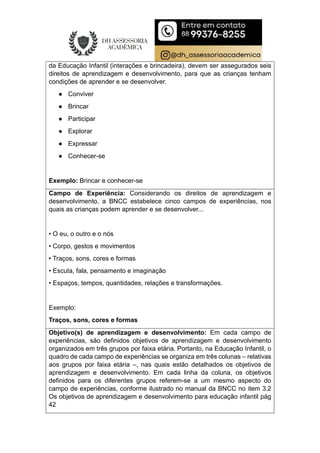 da Educação Infantil (interações e brincadeira), devem ser assegurados seis
direitos de aprendizagem e desenvolvimento, para que as crianças tenham
condições de aprender e se desenvolver.
● Conviver
● Brincar
● Participar
● Explorar
● Expressar
● Conhecer-se
Exemplo: Brincar e conhecer-se
Campo de Experiência: Considerando os direitos de aprendizagem e
desenvolvimento, a BNCC estabelece cinco campos de experiências, nos
quais as crianças podem aprender e se desenvolver...
• O eu, o outro e o nós
• Corpo, gestos e movimentos
• Traços, sons, cores e formas
• Escuta, fala, pensamento e imaginação
• Espaços, tempos, quantidades, relações e transformações.
Exemplo:
Traços, sons, cores e formas
Objetivo(s) de aprendizagem e desenvolvimento: Em cada campo de
experiências, são definidos objetivos de aprendizagem e desenvolvimento
organizados em três grupos por faixa etária. Portanto, na Educação Infantil, o
quadro de cada campo de experiências se organiza em três colunas – relativas
aos grupos por faixa etária –, nas quais estão detalhados os objetivos de
aprendizagem e desenvolvimento. Em cada linha da coluna, os objetivos
definidos para os diferentes grupos referem-se a um mesmo aspecto do
campo de experiências, conforme ilustrado no manual da BNCC no item 3.2
Os objetivos de aprendizagem e desenvolvimento para educação infantil pág
42
 