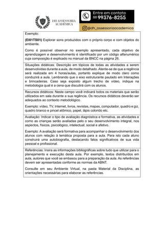 Exemplo:
(EI01TS01) Explorar sons produzidos com o próprio corpo e com objetos do
ambiente.
Como é possível observar no exemplo apresentado, cada objetivo de
aprendizagem e desenvolvimento é identificado por um código alfanumérico
cuja composição é explicado no manual da BNCC na página 26.
Situações didáticas: Descrição em tópicos de todas as atividades a serem
desenvolvidas durante a aula, de modo detalhado. Atente-se de que a regência
será realizada em 4 horas/aulas, portanto explique de modo claro como
conduzirá a aula. Lembrando que o eixo estruturante pautado em Interações
e brincadeiras. Caso seja exposto algum trecho de vídeo, indique na
metodologia qual é a cena que discutirá com os alunos.
Recursos didáticos: Neste campo você indicará todos os materiais que serão
utilizados em sala durante a sua regência. Os recursos didáticos deverão ser
adequados ao contexto metodológico.
Exemplo: vídeo, TV, Internet, livros, revistas, mapas, computador, quadro e giz,
quadro branco e pincel atômico, papel, lápis colorido etc.
Avaliação: Indicar o tipo de avaliação diagnóstica e formativa, as atividades e
como as crianças serão avaliadas pelo o seu desenvolvimento integral, nos
aspectos, físicos, psicológico, intelectual, social e afetivo.
Exemplo: A avaliação será formativa para acompanhar o desenvolvimento dos
alunos com relação à temática proposta para a aula. Para isto cada aluno
construirá uma autobiografia, destacando fatos significativos de sua vida
pessoal e profissional.
Referências: Insira as informações bibliográficas sobre tudo que utilizar para o
planejamento e execução desta aula. Por exemplo, textos distribuídos em
aula, autores que você se embasou para a preparação da aula. As referências
devem ser apresentadas conforme as normas da ABNT.
Consulte em seu Ambiente Virtual, na pasta Material da Disciplina, as
orientações necessárias para elaborar as referências.
 