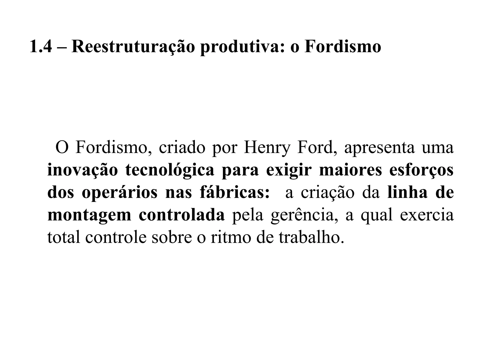 1.4 – Reestruturação produtiva: o Fordismo
O Fordismo, criado por Henry Ford, apresenta uma
inovação tecnológica para exigir maiores esforços
dos operários nas fábricas: a criação da linha de
montagem controlada pela gerência, a qual exercia
total controle sobre o ritmo de trabalho.
 