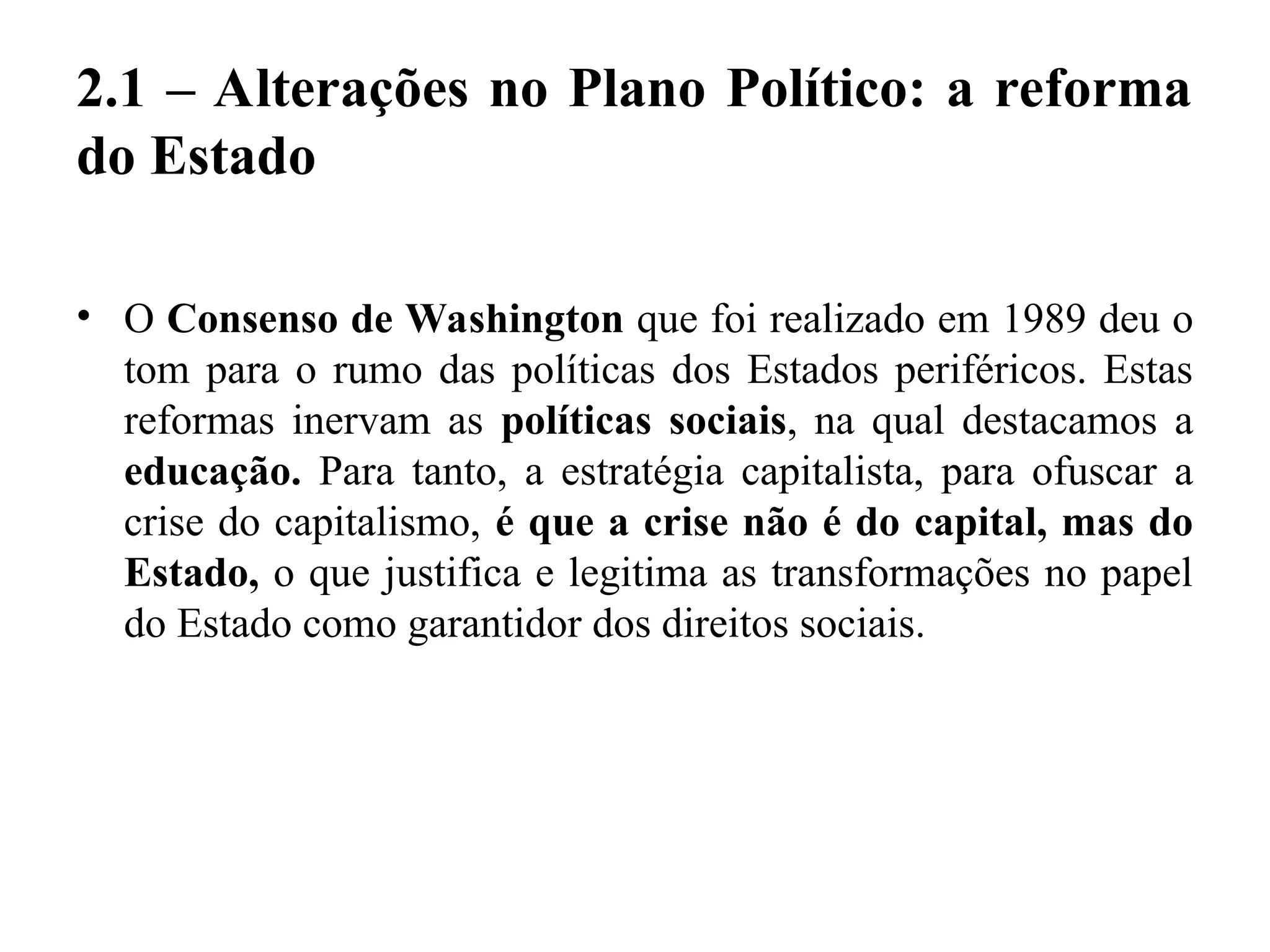 2.1 – Alterações no Plano Político: a reforma
do Estado
• O Consenso de Washington que foi realizado em 1989 deu o
tom para o rumo das políticas dos Estados periféricos. Estas
reformas inervam as políticas sociais, na qual destacamos a
educação. Para tanto, a estratégia capitalista, para ofuscar a
crise do capitalismo, é que a crise não é do capital, mas do
Estado, o que justifica e legitima as transformações no papel
do Estado como garantidor dos direitos sociais.
 