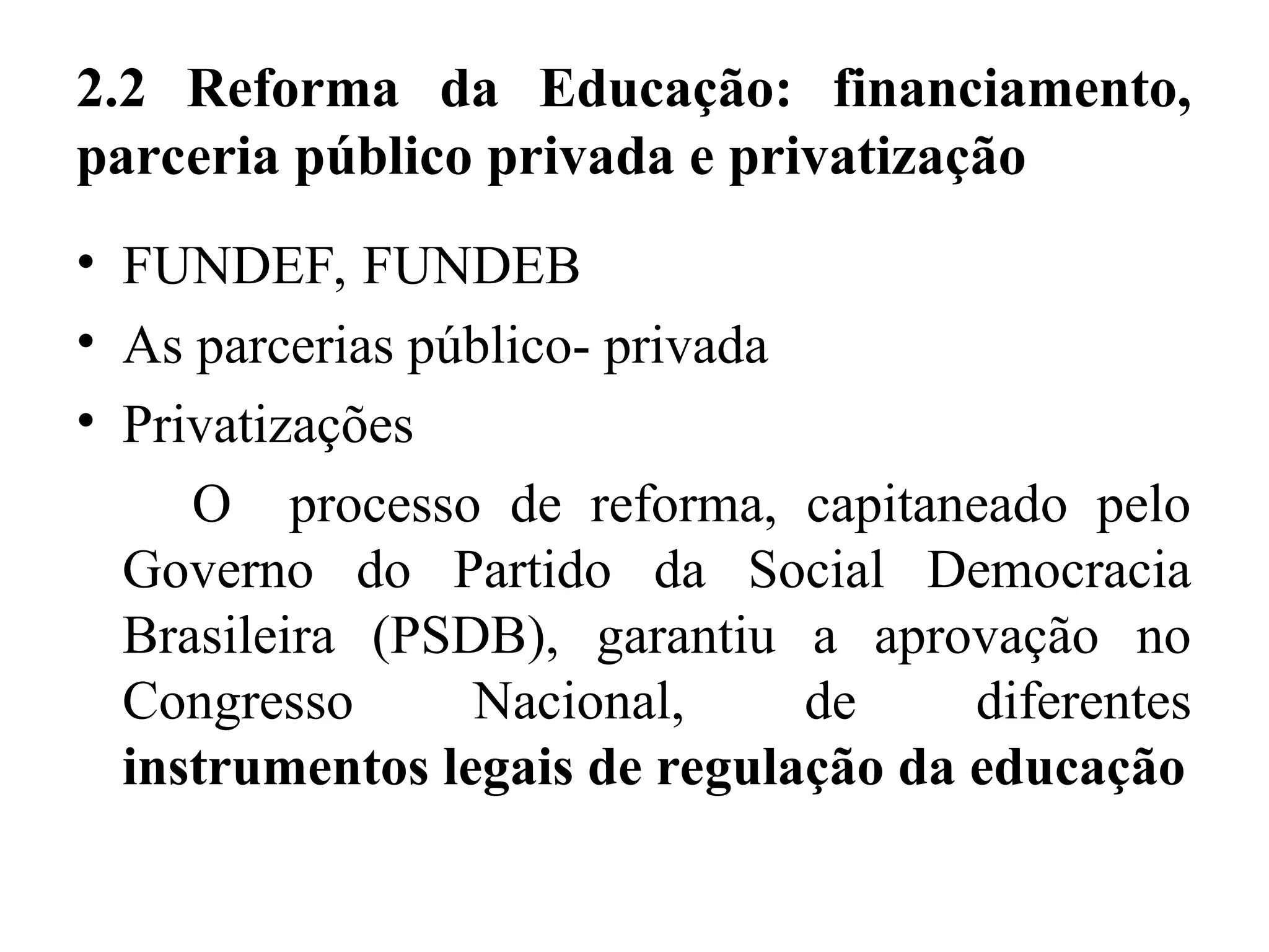 2.2 Reforma da Educação: financiamento,
parceria público privada e privatização
• FUNDEF, FUNDEB
• As parcerias público- privada
• Privatizações
O processo de reforma, capitaneado pelo
Governo do Partido da Social Democracia
Brasileira (PSDB), garantiu a aprovação no
Congresso Nacional, de diferentes
instrumentos legais de regulação da educação
 