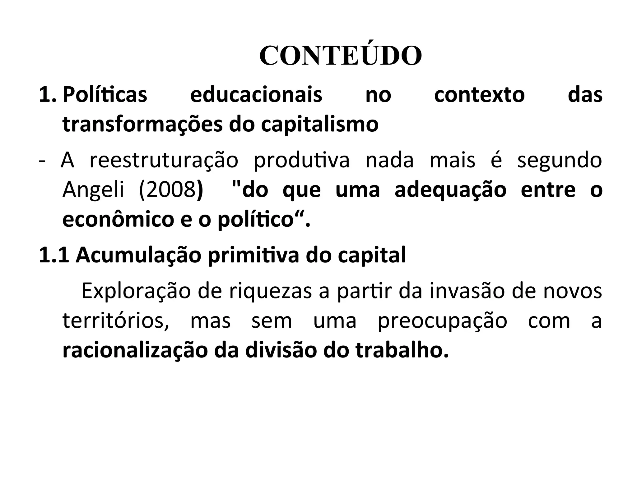 1. Políticas educacionais no contexto das
transformações do capitalismo
- A reestruturação produtiva nada mais é segundo
Angeli (2008) "do que uma adequação entre o
econômico e o político“.
1.1 Acumulação primitiva do capital
Exploração de riquezas a partir da invasão de novos
territórios, mas sem uma preocupação com a
racionalização da divisão do trabalho.
CONTEÚDO
 