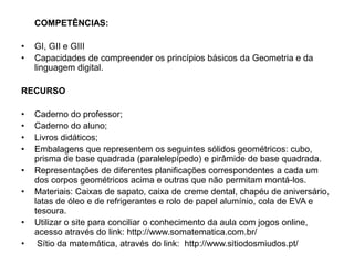 COMPETÊNCIAS:
• GI, GII e GIII
• Capacidades de compreender os princípios básicos da Geometria e da
linguagem digital.
RECURSO
• Caderno do professor;
• Caderno do aluno;
• Livros didáticos;
• Embalagens que representem os seguintes sólidos geométricos: cubo,
prisma de base quadrada (paralelepípedo) e pirâmide de base quadrada.
• Representações de diferentes planificações correspondentes a cada um
dos corpos geométricos acima e outras que não permitam montá-los.
• Materiais: Caixas de sapato, caixa de creme dental, chapéu de aniversário,
latas de óleo e de refrigerantes e rolo de papel alumínio, cola de EVA e
tesoura.
• Utilizar o site para conciliar o conhecimento da aula com jogos online,
acesso através do link: http://www.somatematica.com.br/
• Sítio da matemática, através do link: http://www.sitiodosmiudos.pt/
 