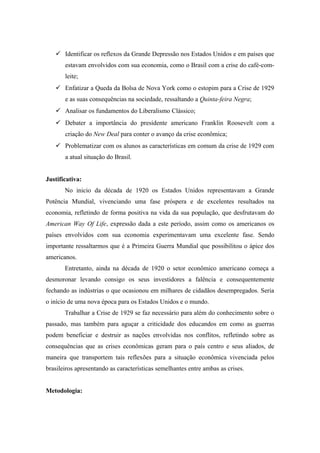  Identificar os reflexos da Grande Depressão nos Estados Unidos e em países que
estavam envolvidos com sua economia, como o Brasil com a crise do café-com-
leite;
 Enfatizar a Queda da Bolsa de Nova York como o estopim para a Crise de 1929
e as suas consequências na sociedade, ressaltando a Quinta-feira Negra;
 Analisar os fundamentos do Liberalismo Clássico;
 Debater a importância do presidente americano Franklin Roosevelt com a
criação do New Deal para conter o avanço da crise econômica;
 Problematizar com os alunos as características em comum da crise de 1929 com
a atual situação do Brasil.
Justificativa:
No inicio da década de 1920 os Estados Unidos representavam a Grande
Potência Mundial, vivenciando uma fase próspera e de excelentes resultados na
economia, refletindo de forma positiva na vida da sua população, que desfrutavam do
American Way Of Life, expressão dada a este período, assim como os americanos os
países envolvidos com sua economia experimentavam uma excelente fase. Sendo
importante ressaltarmos que é a Primeira Guerra Mundial que possibilitou o ápice dos
americanos.
Entretanto, ainda na década de 1920 o setor econômico americano começa a
desmoronar levando consigo os seus investidores a falência e consequentemente
fechando as indústrias o que ocasionou em milhares de cidadãos desempregados. Seria
o início de uma nova época para os Estados Unidos e o mundo.
Trabalhar a Crise de 1929 se faz necessário para além do conhecimento sobre o
passado, mas também para aguçar a criticidade dos educandos em como as guerras
podem beneficiar e destruir as nações envolvidas nos conflitos, refletindo sobre as
consequências que as crises econômicas geram para o país centro e seus aliados, de
maneira que transportem tais reflexões para a situação econômica vivenciada pelos
brasileiros apresentando as características semelhantes entre ambas as crises.
Metodologia:
 