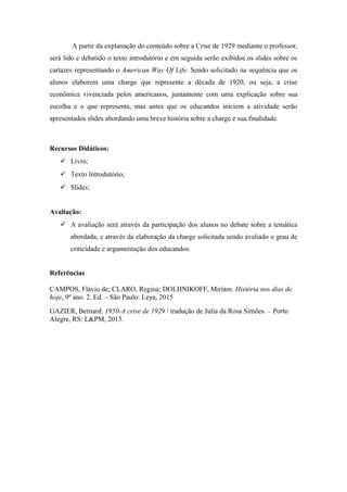 A partir da explanação do conteúdo sobre a Crise de 1929 mediante o professor,
será lido e debatido o texto introdutório e em seguida serão exibidos os slides sobre os
cartazes representando o American Way Of Life. Sendo solicitado na sequência que os
alunos elaborem uma charge que represente a década de 1920, ou seja, a crise
econômica vivenciada pelos americanos, juntamente com uma explicação sobre sua
escolha e o que representa, mas antes que os educandos iniciem a atividade serão
apresentados slides abordando uma breve história sobre a charge e sua finalidade.
Recursos Didáticos:
 Livro;
 Texto Introdutório;
 Slides;
Avaliação:
 A avaliação será através da participação dos alunos no debate sobre a temática
abordada, e através da elaboração da charge solicitada sendo avaliado o grau de
criticidade e argumentação dos educandos.
Referências
CAMPOS, Flávio de; CLARO, Regina; DOLHNIKOFF, Miriam. História nos dias de
hoje, 9º ano. 2. Ed. – São Paulo: Leya, 2015
GAZIER, Bernard. 1950-A crise de 1929 / tradução de Julia da Rosa Simões. – Porto
Alegre, RS: L&PM, 2013.
 