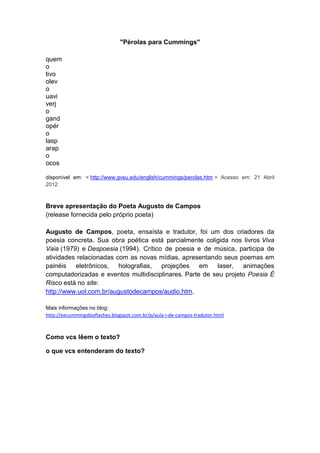 "Pérolas para Cummings"

quem
o
tivo
olev
o
uavi
verj
o
gand
opér
o
lasp
arap
o
ocos

disponível em: < http://www.gvsu.edu/english/cummings/perolas.htm > Acesso em: 21 Abril
2012.



Breve apresentação do Poeta Augusto de Campos
(release fornecida pelo próprio poeta)

Augusto de Campos, poeta, ensaísta e tradutor, foi um dos criadores da
poesia concreta. Sua obra poética está parcialmente coligida nos livros Viva
Vaia (1979) e Despoesia (1994). Crítico de poesia e de música, participa de
atividades relacionadas com as novas mídias, apresentando seus poemas em
painéis eletrônicos, holografias, projeções em           laser, animações
computadorizadas e eventos multidisciplinares. Parte de seu projeto Poesia É
Risco está no site:
http://www.uol.com.br/augustodecampos/audio.htm.

Mais informações no blog:
http://eecummingsbioflashes.blogspot.com.br/p/aula-i-de-campos-tradutor.html



Como vcs lêem o texto?

o que vcs entenderam do texto?
 