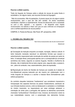 Para ler e refletir sozinho.

Texto de Augusto de Campos sobre a atitude de recusa do poeta frente à
sociedade e, em alguns casos, aos recursos formais da linguagem:

 “Não há concessões. Não há apelações. A poesia requer de nós algum instinto
revolucionário, sem o qual ela não tem sentido. Os textos escolhidos
manifestam, implícita ou explicitamente, formas de desacordo com a sociedade
ou com a vida, capazes – eu suponho – de despertar esse ímpeto
revolucionário nos leitores e fazer com que as suas vivências se enriqueçam
com a sofrida experiência da recusa poética”

CAMPOS, A. Poesia da Recusa. São Paulo; SP, perspectiva, 2006



3 - TEORIA DA TRADUÇÃO
                                   “Sem forma revolucionária não há arte revolucionária”
                                                                             Maiakóvski


Para ler e refletir sozinho.

a) Concepção da tradução enquanto co-criação, recriação, releitura cultural. O
texto traduzido necessita reproduzir os elementos formais que causam o
estranhamento responsável pela construção de sentido da poesia por parte do
leitor. A tradução literal, preocupada apenas com a correspondência conceitual
semântica dos textos, segundo os autores Augusto, Haroldo e Guilherme de
Almeida, não é totalmente fiel ao texto original, pois, segundo eles, a poesia é,
sim, plano do conteúdo, mas, essencialmente, plano da expressão.


b) Reprodução de trecho de Haroldo de Campos por ocasião da 2 edição do
livro Maiakóvski poemas, traduzido por ele mesmo em colaboração com o
irmão Augusto de Campos e o escritor e tradutor Boris Schnaiderman pela
editora perspectiva:


Ao contrário daqueles tradutores "medianeiros" que consideram impossível a
transposição dos aspectos técnicos da poesia maiakovskiana, sobretudo de
sua intricada tessitura sonora, onde se destacavam a variedade e a mobilidade
do rimário imprevisto, os responsáveis por essa antologia adotaram a
orientação de verter para o português não apenas os elementos comumente
chamados "conteudísticos" ("temáticos") mas, inclusive, de transcriar o texto na
sua materialidade mesma, com a preservação dos elementos formais
 