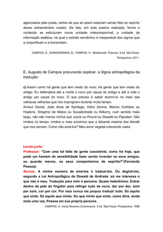 agenciados pelo poeta, certos de que só assim estariam sendo fiéis ao espírito
desse extraordinário criador. De fato, em todo poema realizado, forma e
conteúdo se estruturam numa unidade indecomponível, a unidade da
informação estética, na qual o estrato semântico é inseparável dos signos que
a corporificam e a transmitem.


     CAMPOS, A.; SHNAIDERMAN, B.; CAMPOS, H. Maiakóvski: Poemas. 8 ed. São Paulo:
                                                                    Perspectiva, 2011.




E, Augusto de Campos procurando explicar, a lógica antropofágica da
tradução:

c) Assim como há gente que tem medo do novo, há gente que tem medo do
antigo. Eu defenderia até a morte o novo por causa do antigo e até a vida o
antigo por causa do novo. O que preciso é saber dicerni-lo no meio das
velhacas velharias que nos impingiram durante muito tempo.
Arnaut Daniel, João Airas de Santiago, Hohn Donne, Marino Corbière ou
Hopkins, Gregório de Matos ou Sousândrade ou Kilkerry, num sentido mais
largo, não são menos noVos que Joyce ou Pound ou Oswald ou Pignatari. São
irmãos no tempo, irmãos e mais próximos que a diluente maioria dos literatti
que nos cercam. Como não amá-los? Meu amor vegetal crescendo vasto.




Lendo junto:
Professor: “Com uma tal falta de gente coexistível, como há hoje, que
pode um homem de sensibilidade fazer senão inventar os seus amigos,
ou quando menos, os seus companheiros de espírito?”(Fernando
Pessoa).
Alunos: A minha maneira de amá-los é traduzi-los. Ou degluti-los,
segundo a Lei Antropofágica de Oswald de Andrade: só me interessa o
que não é meu. Tradução para mim é persona. Quase heterônimo. Entrar
dentro da pele do fingidor para refingir tudo de novo, dor por dor, som
por som, cor por cor. Por isso nunca me propus traduzir tudo. Só aquilo
que sinto. Só aquilo que minto. Ou que minto que sinto, como diria, ainda
mais uma vez, Pessoa em sua própria persona.
              CAMPOS, A. Verso Reverso Controverso. 2 ed. São Paulo: Perspectiva, 1998
 