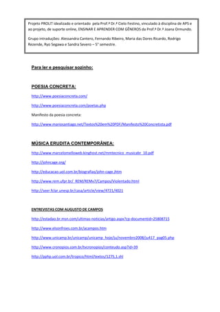 Projeto PROLIT idealizado e orientado pela Prof.ª Dr.ª Cielo Festino, vinculado à disciplina de APS e
ao projeto, de suporte online, ENSINAR E APRENDER COM GÊNEROS da Prof.ª Dr.ª Joana Ormundo.

Grupo intraduções: Alessandra Cantero, Fernando Ribeiro, Maria das Dores Ricardo, Rodrigo
Rezende, Ryo Segawa e Sandra Severo – 5° semestre.




  Para ler e pesquisar sozinho:



  POESIA CONCRETA:

  http://www.poesiaconcreta.com/

  http://www.poesiaconcreta.com/poetas.php

  Manifesto da poesia concreta:

  http://www.mariosantiago.net/Textos%20em%20PDF/Manifesto%20Concretista.pdf



  MÚSICA ERUDITA CONTEMPORÂNEA:

  http://www.marcelomelloweb.kinghost.net/mmtecnico_musicabr_10.pdf

  http://johncage.org/

  http://educacao.uol.com.br/biografias/john-cage.jhtm

  http://www.rem.ufpr.br/_REM/REMv7/Campos/Violentado.html

  http://seer.fclar.unesp.br/casa/article/view/4721/4021



  ENTREVISTAS COM AUGUSTO DE CAMPOS

  http://estadao.br.msn.com/ultimas-noticias/artigo.aspx?cp-documentid=25808715

  http://www.elsonfroes.com.br/acampos.htm

  http://www.unicamp.br/unicamp/unicamp_hoje/ju/novembro2008/ju417_pag05.php

  http://www.cronopios.com.br/tvcronopios/conteudo.asp?id=39

  http://pphp.uol.com.br/tropico/html/textos/1275,1.shl
 