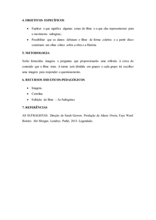 4. OBJETIVOS ESPECÍFICOS
 Explicar o que significa algumas cenas do filme e o que elas representaram para
o movimento sufragista;
 Possibilitar que os alunos debatam o filme de forma coletiva e a partir disso
construam um olhar crítico sobra a obra e a História.
5. METODOLOGIA
Serão fornecidas imagens e perguntas que proporcionarão uma reflexão à cerca do
conteúdo que o filme trata. A turma será dividida em grupos e cada grupo irá escolher
uma imagem para responder o questionamento.
6. RECURSOS DIDÁTICOS-PEDAGÓGICOS
 Imagens.
 Cartolina
 Exibição do filme – As Sufragistas
7. REFERÊNCIAS
AS SUFRAGISTAS. Direção de Sarah Gavron. Produção de Alison Owen, Faye Ward.
Roteiro: Abi Morgan. Londres: Pathé, 2015. Legendado.
 