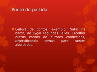 Ponto de partida



 Leitura de contos, exemplo, Natal na
  barca, de Lygia Fagundes Telles. Escolher
  outros contos de autores conhecidos,
  diversificando   temas    para     serem
  abordados.
 