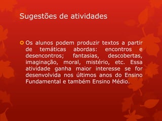 Sugestões de atividades


 Os alunos podem produzir textos a partir
  de temáticas abordas: encontros e
  desencontros;   fantasias,  descobertas,
  imaginação, moral, mistério, etc. Essa
  atividade ganha maior interesse se for
  desenvolvida nos últimos anos do Ensino
  Fundamental e também Ensino Médio.
 