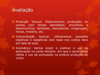 Avaliação

 Produção Textual: Elaboraremos produções de
  contos com temas abordados: encontros e
  desencontros; fantasias, descobertas, imaginação,
  moral, mistério, etc.
 Interpretação    textual: Utilizaremos questões
  objetivas e subjetivas com base nos contos lidos
  em sala de aula.
 Gramática: Vamos expor e explicar o uso da
  pontuação no conto literário. Em que o aprendente
  reflita o uso da pontuação na própria produção do
  conto.
 