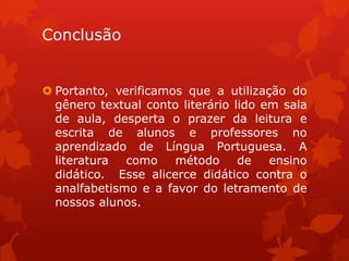 Conclusão


 Portanto, verificamos que a utilização do
  gênero textual conto literário lido em sala
  de aula, desperta o prazer da leitura e
  escrita de alunos e professores no
  aprendizado de Língua Portuguesa. A
  literatura  como    método      de   ensino
  didático. Esse alicerce didático contra o
  analfabetismo e a favor do letramento de
  nossos alunos.
 