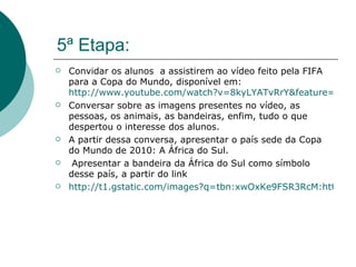 5ª Etapa: Convidar os alunos  a assistirem ao vídeo feito pela FIFA para a Copa do Mundo, disponível em:  http://www.youtube.com/watch?v=8kyLYATvRrY&feature=related Conversar sobre as imagens presentes no vídeo, as pessoas, os animais, as bandeiras, enfim, tudo o que despertou o interesse dos alunos.  A partir dessa conversa, apresentar o país sede da Copa do Mundo de 2010: A África do Sul.  Apresentar a bandeira da África do Sul como símbolo desse país, a partir do link  http://t1.gstatic.com/images?q=tbn:xwOxKe9FSR3RcM:http://www.diaadia.pr.gov.br/tvpendrive/arquivos/Image/conteudos/imagens/ingles/4sthafflg.jpg 