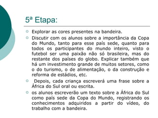 5ª Etapa: Explorar as cores presentes na bandeira.  Discutir com os alunos sobre a importância da Copa do Mundo, tanto para esse país sede, quanto para todos os participantes do mundo inteiro, visto o futebol ser uma paixão não só brasileira, mas do restante dos países do globo. Explicar também que há um investimento grande de muitos setores, como o do turismo, o de alimentação, o da construção e reforma de estádios, etc. Depois, cada criança escreverá uma frase sobre a África do Sul oral ou escrita. os alunos escreverão um texto sobre a África do Sul como país sede da Copa do Mundo, registrando os conhecimentos adquiridos a partir do vídeo, do trabalho com a bandeira.  
