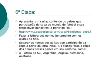 6ª Etapa: Apresentar um cartaz contendo os países que participarão da copa do mundo de futebol e sua respectivas bandeiras, a partir do link:  http://www.suapesquisa.com/copa/bandeiras_copa.htm Fazer a leitura dos nomes juntamente com os alunos no site. Separar os nomes dos países que participarão da copa a partir da letra inicial. Os alunos farão a cópia dos nomes desses países em seu caderno, como: A - África do Sul, Argentina, Argélia, Alemanha, Austrália  