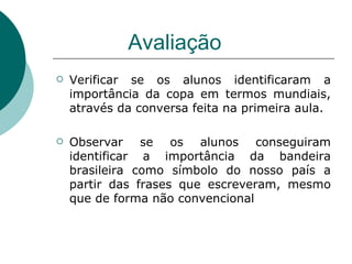 Avaliação Verificar se os alunos identificaram a importância da copa em termos mundiais, através da conversa feita na primeira aula.  Observar se os alunos conseguiram identificar a importância da bandeira brasileira como símbolo do nosso país a partir das frases que escreveram, mesmo que de forma não convencional  