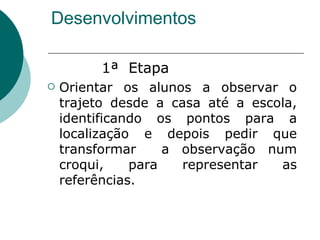 Desenvolvimentos 1ª  Etapa Orientar os alunos a observar o trajeto desde a casa até a escola, identificando os pontos para a localização e depois pedir que transformar  a observação num croqui, para representar as referências.  