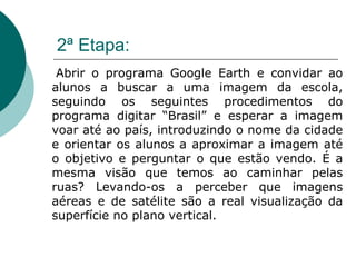 2ª Etapa: Abrir o programa Google Earth e convidar ao alunos a buscar a uma imagem da escola, seguindo os seguintes procedimentos do programa digitar “Brasil” e esperar a imagem voar até ao país, introduzindo o nome da cidade e orientar os alunos a aproximar a imagem até o objetivo e perguntar o que estão vendo. É a mesma visão que temos ao caminhar pelas ruas? Levando-os a perceber que imagens aéreas e de satélite são a real visualização da superfície no plano vertical. 