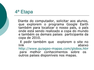 4ª Etapa Diante do computador, solicitar aos alunos, que explorem o programa Google Earth também para localizar o nosso país, o país onde está sendo realizado a copa do mundo e também os demais países  participante da copa de 2010. E pedir também que  explorem o site no link abaixo  http://www.guiageo-mapas.com/globos.htm  para melhor conhecimentos sobre os outros países disponíveis nos mapas. 