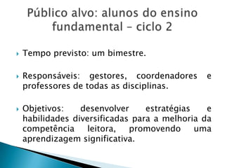  Tempo previsto: um bimestre.
 Responsáveis: gestores, coordenadores e
professores de todas as disciplinas.
 Objetivos: desenvolver estratégias e
habilidades diversificadas para a melhoria da
competência leitora, promovendo uma
aprendizagem significativa.
 