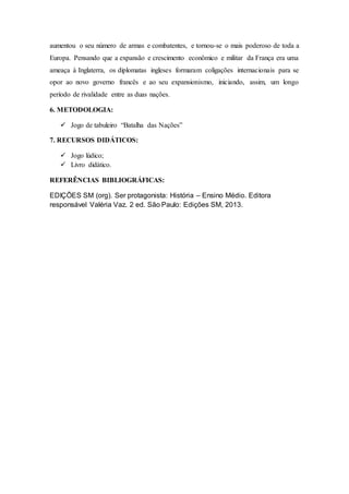 aumentou o seu número de armas e combatentes, e tornou-se o mais poderoso de toda a
Europa. Pensando que a expansão e crescimento econômico e militar da França era uma
ameaça à Inglaterra, os diplomatas ingleses formaram coligações internacionais para se
opor ao novo governo francês e ao seu expansionismo, iniciando, assim, um longo
período de rivalidade entre as duas nações.
6. METODOLOGIA:
 Jogo de tabuleiro “Batalha das Nações”
7. RECURSOS DIDÁTICOS:
 Jogo lúdico;
 Livro didático.
REFERÊNCIAS BIBLIOGRÁFICAS:
EDIÇÕES SM (org). Ser protagonista: História – Ensino Médio. Editora
responsável Valéria Vaz. 2 ed. São Paulo: Edições SM, 2013.
 