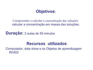 Objetivos : Compreender e calcular a concentração das soluções   calcular a concentração em massa das soluções. Duração :  2 aulas de 50 minutos  Recursos  utilizados Computador, data show e os Objetos de aprendizagem RIVED 