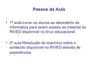 Passos da Aula 1ª aula-Levar os alunos ao laboratório de informática para terem acesso ao material do RIVED disponível no linux educacional  2ª aula:Resolução do exercício sobre o conteúdo disponível no RIVED através de experiências . 