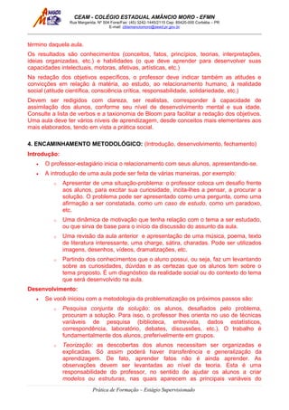 CEAM - COLÉGIO ESTADUAL AMÂNCIO MORO - EFMN
Rua Margarida, Nº 504 Fone/Fax: (45) 3242-1445/2115 Cep: 85420-000 Corbélia – PR
E-mail: cblamanciomoro@seed.pr.gov.br
término daquela aula.
Os resultados são conhecimentos (conceitos, fatos, princípios, teorias, interpretações,
ideias organizadas, etc.) e habilidades (o que deve aprender para desenvolver suas
capacidades intelectuais, motoras, afetivas, artísticas, etc.)
Na redação dos objetivos específicos, o professor deve indicar também as atitudes e
convicções em relação à matéria, ao estudo, ao relacionamento humano, à realidade
social (atitude científica, consciência crítica, responsabilidade, solidariedade, etc.)
Devem ser redigidos com clareza, ser realistas, corresponder à capacidade de
assimilação dos alunos, conforme seu nível de desenvolvimento mental e sua idade.
Consulte a lista de verbos e a taxionomia de Bloom para facilitar a redação dos objetivos.
Uma aula deve ter vários níveis de aprendizagem, desde conceitos mais elementares aos
mais elaborados, tendo em vista a prática social.
4. ENCAMINHAMENTO METODOLÓGICO: (Introdução, desenvolvimento, fechamento)
Introdução:
• O professor-estagiário inicia o relacionamento com seus alunos, apresentando-se.
• A introdução de uma aula pode ser feita de várias maneiras, por exemplo:
o Apresentar de uma situação-problema: o professor coloca um desafio frente
aos alunos, para excitar sua curiosidade, incita-lhes a pensar, a procurar a
solução. O problema pode ser apresentado como uma pergunta, como uma
afirmação a ser constatada, como um caso de estudo, como um paradoxo,
etc.
o Uma dinâmica de motivação que tenha relação com o tema a ser estudado,
ou que sirva de base para o início da discussão do assunto da aula.
o Uma revisão da aula anterior e apresentação de uma música, poema, texto
de literatura interessante, uma charge, sátira, charadas. Pode ser utilizados
imagens, desenhos, vídeos, dramatizações, etc.
o Partindo dos conhecimentos que o aluno possui, ou seja, faz um levantando
sobre as curiosidades, dúvidas e as certezas que os alunos tem sobre o
tema proposto. É um diagnóstico da realidade social ou do contexto do tema
que será desenvolvido na aula.
Desenvolvimento:
• Se você iniciou com a metodologia da problematização os próximos passos são:
o Pesquisa conjunta da solução: os alunos, desafiados pelo problema,
procuram a solução. Para isso, o professor lhes orienta no uso de técnicas
variáveis de pesquisa (biblioteca, entrevista, dados estatísticos,
correspondência, laboratório, debates, discussões, etc.). O trabalho é
fundamentalmente dos alunos, preferivelmente em grupos.
o Teorização: as descobertas dos alunos necessitam ser organizadas e
explicadas. Só assim poderá haver transferência e generalização da
aprendizagem. De fato, aprender fatos não é ainda aprender. As
observações devem ser levantadas ao nível da teoria. Esta é uma
responsabilidade do professor, no sentido de ajudar os alunos a criar
modelos ou estruturas, nas quais aparecem as principais variáveis do
Prática de Formação – Estágio Supervisionado
 