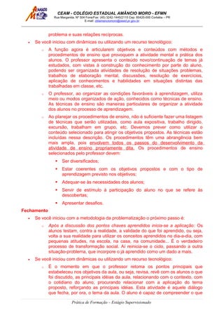 CEAM - COLÉGIO ESTADUAL AMÂNCIO MORO - EFMN
Rua Margarida, Nº 504 Fone/Fax: (45) 3242-1445/2115 Cep: 85420-000 Corbélia – PR
E-mail: cblamanciomoro@seed.pr.gov.br
problema e suas relações recíprocas.
• Se você iniciou com dinâmicas ou utilizando um recurso tecnológico:
o A função agora é articularem objetivos e conteúdos com métodos e
procedimentos de ensino que provoquem a atividade mental e prática dos
alunos. O professor apresenta o conteúdo novo/continuação de temas já
estudados, com vistas à construção do conhecimento por parte do aluno,
podendo ser organizada atividades de resolução de situações problemas,
trabalhos de elaboração mental, discussões, resolução de exercícios,
aplicação de conhecimentos e habilidades em situações distintas das
trabalhadas em classe, etc.
o O professor, ao organizar as condições favoráveis à aprendizagem, utiliza
meio ou modos organizados de ação, conhecidos como técnicas de ensino.
As técnicas de ensino são maneiras particulares de organizar a atividade
dos alunos no processo de aprendizagem.
o Ao planejar os procedimentos de ensino, não é suficiente fazer uma listagem
de técnicas que serão utilizadas, como aula expositiva, trabalho dirigido,
excursão, trabalham em grupo, etc. Devemos prever como utilizar o
conteúdo selecionado para atingir os objetivos propostos. As técnicas estão
incluídas nessa descrição. Os procedimentos têm uma abrangência bem
mais ampla, pois envolvem todos os passos do desenvolvimento da
atividade de ensino propriamente dita. Os procedimentos de ensino
selecionados pelo professor devem:
 Ser diversificados;
 Estar coerentes com os objetivos propostos e com o tipo de
aprendizagem previsto nos objetivos;
 Adequar-se às necessidades dos alunos;
 Servir de estímulo à participação do aluno no que se refere às
descobertas;
 Apresentar desafios.
Fechamento
• Se você iniciou com a metodologia da problematização o próximo passo é:
o Após a discussão dos pontos chaves aprendidos inicia-se a aplicação: Os
alunos testam, contra a realidade, a validade do que foi aprendido, ou seja,
volta a sua realidade para utilizar os conceitos aprendidos no dia-a-dia, com
pequenas atitudes, na escola, na casa, na comunidade... É o verdadeiro
processo de transformação social. Aí reinicia-se o ciclo, passando a outra
situação-problema, que incorpore o já aprendido como um dado a mais.
• Se você iniciou com dinâmicas ou utilizando um recurso tecnológico:
o É o momento em que o professor retoma os pontos principais que
estabeleceu nos objetivos da aula, ou seja, revisa, revê com os alunos o que
foi discutido, as principais idéias da aula, relacionando com o contexto, com
o cotidiano do aluno, procurando relacionar com a aplicação do tema
proposto, reforçando as principais idéias. Esta atividade é aquele diálogo
que fecha, por ora, o tema da aula. O aluno é capaz de compreender o que
Prática de Formação – Estágio Supervisionado
 