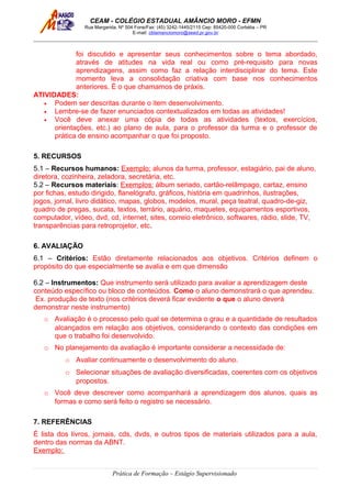 CEAM - COLÉGIO ESTADUAL AMÂNCIO MORO - EFMN
Rua Margarida, Nº 504 Fone/Fax: (45) 3242-1445/2115 Cep: 85420-000 Corbélia – PR
E-mail: cblamanciomoro@seed.pr.gov.br
foi discutido e apresentar seus conhecimentos sobre o tema abordado,
através de atitudes na vida real ou como pré-requisito para novas
aprendizagens, assim como faz a relação interdisciplinar do tema. Este
momento leva a consolidação criativa com base nos conhecimentos
anteriores. É o que chamamos de práxis.
ATIVIDADES:
• Podem ser descritas durante o item desenvolvimento.
• Lembre-se de fazer enunciados contextualizados em todas as atividades!
• Você deve anexar uma cópia de todas as atividades (textos, exercícios,
orientações, etc.) ao plano de aula, para o professor da turma e o professor de
prática de ensino acompanhar o que foi proposto.
5. RECURSOS
5.1 – Recursos humanos: Exemplo: alunos da turma, professor, estagiário, pai de aluno,
diretora, cozinheira, zeladora, secretária, etc.
5.2 – Recursos materiais: Exemplos: álbum seriado, cartão-relâmpago, cartaz, ensino
por fichas, estudo dirigido, flanelógrafo, gráficos, história em quadrinhos, ilustrações,
jogos, jornal, livro didático, mapas, globos, modelos, mural, peça teatral, quadro-de-giz,
quadro de pregas, sucata, textos, terrário, aquário, maquetes, equipamentos esportivos,
computador, vídeo, dvd, cd, internet, sites, correio eletrônico, softwares, rádio, slide, TV,
transparências para retroprojetor, etc.
6. AVALIAÇÃO
6.1 – Critérios: Estão diretamente relacionados aos objetivos. Critérios definem o
propósito do que especialmente se avalia e em que dimensão
6.2 – Instrumentos: Que instrumento será utilizado para avaliar a aprendizagem deste
conteúdo específico ou bloco de conteúdos. Como o aluno demonstrará o que aprendeu.
Ex. produção de texto (nos critérios deverá ficar evidente o que o aluno deverá
demonstrar neste instrumento)
o Avaliação é o processo pelo qual se determina o grau e a quantidade de resultados
alcançados em relação aos objetivos, considerando o contexto das condições em
que o trabalho foi desenvolvido.
o No planejamento da avaliação é importante considerar a necessidade de:
o Avaliar continuamente o desenvolvimento do aluno.
o Selecionar situações de avaliação diversificadas, coerentes com os objetivos
propostos.
o Você deve descrever como acompanhará a aprendizagem dos alunos, quais as
formas e como será feito o registro se necessário.
7. REFERÊNCIAS
É lista dos livros, jornais, cds, dvds, e outros tipos de materiais utilizados para a aula,
dentro das normas da ABNT.
Exemplo:
Prática de Formação – Estágio Supervisionado
 