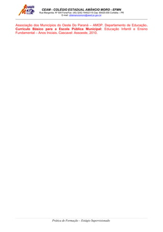 CEAM - COLÉGIO ESTADUAL AMÂNCIO MORO - EFMN
Rua Margarida, Nº 504 Fone/Fax: (45) 3242-1445/2115 Cep: 85420-000 Corbélia – PR
E-mail: cblamanciomoro@seed.pr.gov.br
Associação dos Municípios do Oeste Do Paraná – AMOP. Departamento de Educação.
Currículo Básico para a Escola Pública Municipal: Educação Infantil e Ensino
Fundamental – Anos Iniciais. Cascavel: Assoeste, 2010.
Prática de Formação – Estágio Supervisionado
 