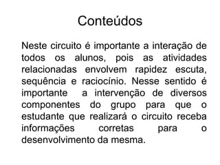 Conteúdos
Neste circuito é importante a interação de
todos os alunos, pois as atividades
relacionadas envolvem rapidez escuta,
sequência e raciocínio. Nesse sentido é
importante a intervenção de diversos
componentes do grupo para que o
estudante que realizará o circuito receba
informações corretas para o
desenvolvimento da mesma.
 