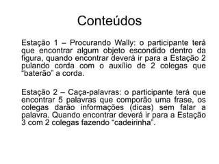 Conteúdos
Estação 1 – Procurando Wally: o participante terá
que encontrar algum objeto escondido dentro da
figura, quando encontrar deverá ir para a Estação 2
pulando corda com o auxílio de 2 colegas que
“baterão” a corda.
Estação 2 – Caça-palavras: o participante terá que
encontrar 5 palavras que comporão uma frase, os
colegas darão informações (dicas) sem falar a
palavra. Quando encontrar deverá ir para a Estação
3 com 2 colegas fazendo “cadeirinha”.
 
