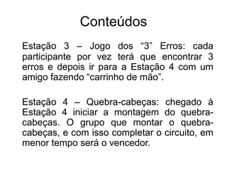 Conteúdos
Estação 3 – Jogo dos “3” Erros: cada
participante por vez terá que encontrar 3
erros e depois ir para a Estação 4 com um
amigo fazendo “carrinho de mão”.
Estação 4 – Quebra-cabeças: chegado à
Estação 4 iniciar a montagem do quebra-
cabeças. O grupo que montar o quebra-
cabeças, e com isso completar o circuito, em
menor tempo será o vencedor.
 