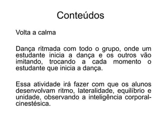 Conteúdos
Volta a calma
Dança ritmada com todo o grupo, onde um
estudante inicia a dança e os outros vão
imitando, trocando a cada momento o
estudante que inicia a dança.
Essa atividade irá fazer com que os alunos
desenvolvam ritmo, lateralidade, equilíbrio e
unidade, observando a inteligência corporal-
cinestésica.
 