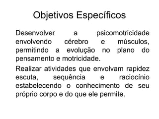 Objetivos Específicos
Desenvolver a psicomotricidade
envolvendo cérebro e músculos,
permitindo a evolução no plano do
pensamento e motricidade.
Realizar atividades que envolvam rapidez
escuta, sequência e raciocínio
estabelecendo o conhecimento de seu
próprio corpo e do que ele permite.
 