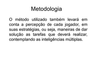 Metodologia
O método utilizado também levará em
conta a percepção de cada jogador, em
suas estratégias, ou seja, maneiras de dar
solução as tarefas que deverá realizar,
contemplando as inteligências múltiplas.
 