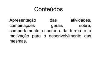 Conteúdos
Apresentação das atividades,
combinações gerais sobre,
comportamento esperado da turma e a
motivação para o desenvolvimento das
mesmas.
 