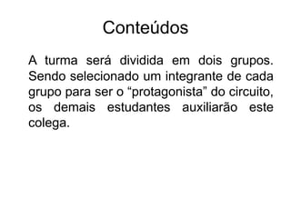 Conteúdos
A turma será dividida em dois grupos.
Sendo selecionado um integrante de cada
grupo para ser o “protagonista” do circuito,
os demais estudantes auxiliarão este
colega.
 