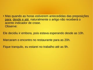 ● Mas quando as horas estiverem antecedidas das preposições
para, desde e até, naturalmente o artigo não receberá o
acento indicador de crase.
Observe:
Ele decidiu ir embora, pois estava esperando desde as 10h.
Marcaram o encontro no restaurante para as 20h.
Fique tranquilo, eu estarei no trabalho até as 9h.
 